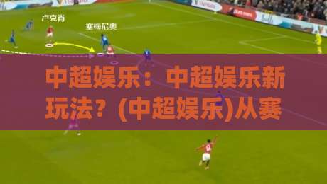 中超娱乐：中超娱乐新玩法？(中超娱乐)从赛场到指尖的沉浸式体验【中超娱乐】|今晚靠谱最火下球网观看解说让球盘高清技巧预选
