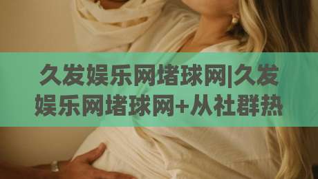久发娱乐网堵球网|久发娱乐网堵球网+从社群热度到数据逻辑，聊聊(久发娱乐网堵球网)背后的真实体验|最全手机信誉博球站大球分析走地大全早盘文字