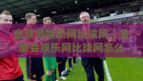 金鼎会娱乐网比球网｜金鼎会娱乐网比球网怎么选？2026年玩家真实体验与平台对比思路|今晚靠谱最火体球站720P集锦软件登入上盘地址
