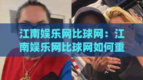 江南娱乐网比球网：江南娱乐网比球网如何重塑赛事互动体验？江南娱乐网比球网背后的技术逻辑与用户场景|最全手机信誉投球站分析走地大全早盘文字中文解说