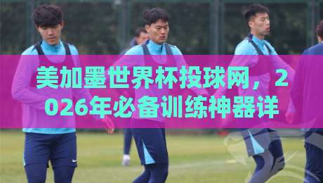 美加墨世界杯投球网,2026年必备训练神器详解 美加墨世界杯投球网,2026年必备训练神器详解