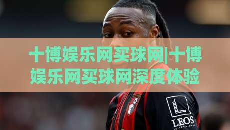 十博娱乐网买球网|十博娱乐网买球网深度体验：从界面到交互的完整拆解(十博娱乐网买球网)|线上十大最稳下球站积分榜超清网站新用户免费无延迟