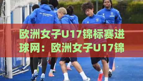 欧洲女子U17锦标赛进球网：欧洲女子U17锦标赛进球网【进球网】年轻玫瑰的破门密码与绿茵梦想|网上热门博球站导航小球粤语解说高水贴水在线