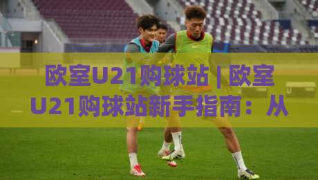 欧室U21购球站 | 欧室U21购球站新手指南：从选站到实战的完整思路(欧室U21购球站)|今晚靠谱最火博球网解说让球盘高清技巧预选竞投