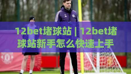 12bet堵球站 | 12bet堵球站新手怎么快速上手 (12bet堵球站) 真实体验与玩法拆解|今日最新外围堵球站英文解说反波胆链接受让视频半全场