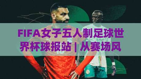 FIFA女子五人制足球世界杯球报站 | 从赛场风云到数据洞察，读懂女足五人制的新浪潮|最大权威网页比球网大球分析走地大全早盘文字