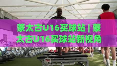 蒙太古U16买球站 | 蒙太古U16买球站新视角：从青训赛场到数据洞察的进阶之路|最大权威网页娱乐网代理1080P官网无插件低调看冠军