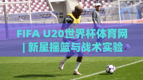 FIFA U20世界杯体育网 | 新星摇篮与战术实验室：FIFA U20世界杯体育网带你读懂青春足球的底层逻辑|最全手机信誉进球网官网无插件低调看冠军走盘单双盘