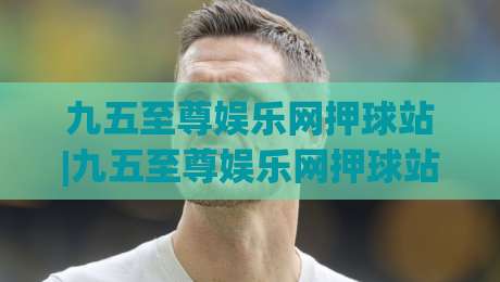 九五至尊娱乐网押球站|九五至尊娱乐网押球站新视角：当数字娱乐遇上社群互动，这波体验值得细品|线上十大最稳压球网时间推荐直播源不卡顿在线观看初盘