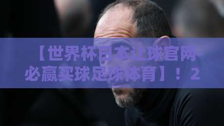 【世界杯日本让球官网-必赢买球足球体育】！2026年赌球新趋势你摸透了没？
