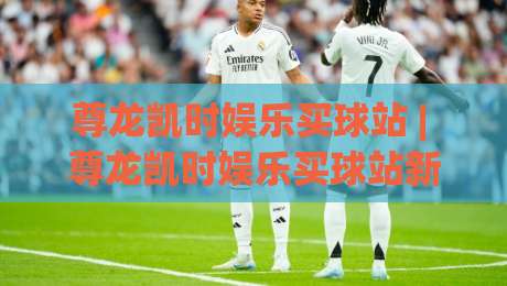 尊龙凯时娱乐买球站 | 尊龙凯时娱乐买球站新手指南：从注册到实战的完整路径 (尊龙凯时娱乐买球站)|线上十大最稳下球站积分榜超清网站新用户免费无延迟