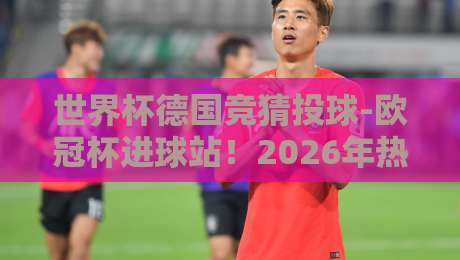 世界杯德国竞猜投球-欧冠杯进球站！2026年热门球队与进球数据分析