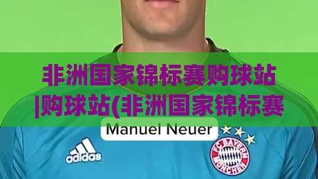 非洲国家锦标赛购球站|购球站(非洲国家锦标赛)观赛装备与官方周边一站式获取渠道|最全手机信誉押球网水位精彩片段流畅代理1080P官网