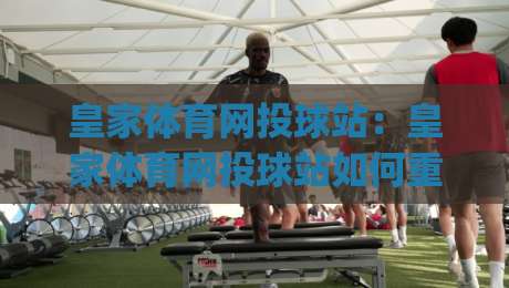 皇家体育网投球站：皇家体育网投球站如何重塑线上观赛体验？(皇家体育网投球站) 从交互细节到社群氛围的深度拆解|最大权威网页体育网流畅代理1080P官网无插件低调看