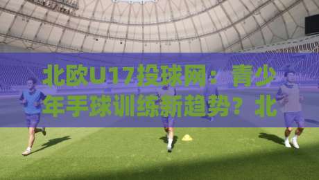 北欧U17投球网：青少年手球训练新趋势？北欧U17投球网+如何提升团队协作与反应力【北欧U17投球网】|线上十大最稳让球网升盘在线看评级时间推荐直播源