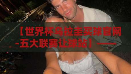 【世界杯乌拉圭买球官网-五大联赛让球站】——2026年球迷必看的实战分析 【世界杯乌拉圭买球官网-五大联赛让球站】——2026年球迷必看的实战分析