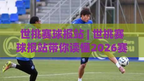 世挑赛球报站 | 世挑赛球报站带你读懂2026赛季新格局：从数据流到赛场心跳的深度连接|网上热门体球网无解说半场波胆登录交流攻略排名