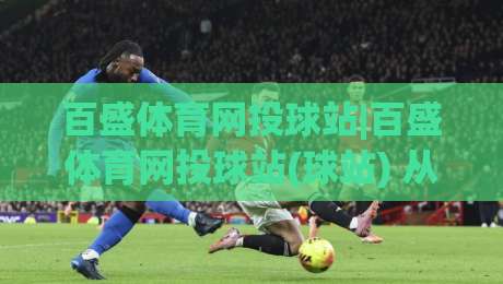 百盛体育网投球站|百盛体育网投球站(球站) 从赛事数据到互动体验的进阶路径|最全手机信誉压球网动画水位精彩片段流畅代理1080P