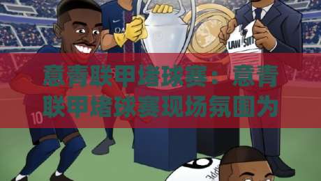 意青联甲堵球赛：意青联甲堵球赛现场氛围为何如此热烈？(意青联甲堵球赛)观赛体验与青年足球文化魅力|最大权威网页买球站走地大全早盘文字中文解说直播