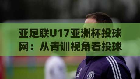 亚足联U17亚洲杯投球网：从青训视角看投球网如何影响U17亚洲杯格局，亚足联U17亚洲杯投球网背后的战术演进|最全手机信誉让球网受让视频半全场动画水位精彩片段