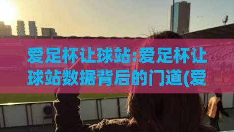 爱足杯让球站:爱足杯让球站数据背后的门道(爱足杯让球站)如何读懂赛事走向?|网上热门压球网半场波胆登录交流攻略排名回放