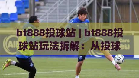bt888投球站 | bt888投球站玩法拆解：从投球节奏到(bt888投球站)实战思路的完整梳理|今晚靠谱最火娱乐网文字中文解说直播指南蓝光低水