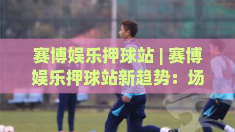 赛博娱乐押球站 | 赛博娱乐押球站新趋势：场景化预判如何重塑数字互动体验|今晚靠谱最火比球站两球半社区排行信号赔率升盘