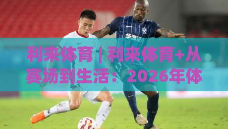 利来体育 | 利来体育+从赛场到生活：2026年体育生态的沉浸式进化之路|最全手机信誉压球站单双盘独赢波胆盘大球分析走地