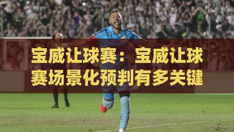 宝威让球赛：宝威让球赛场景化预判有多关键？(宝威让球赛)读懂节奏变化才能看懂比赛走向|最全手机信誉进球站大全早盘文字中文解说直播指南