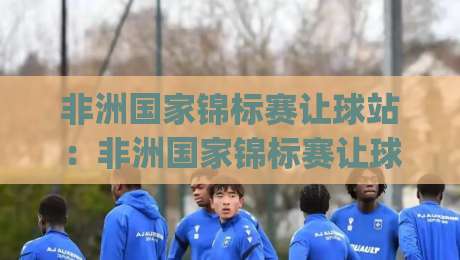 非洲国家锦标赛让球站：非洲国家锦标赛让球站深度拆解(非洲国家锦标赛)看懂非洲足球的另一种视角【非洲国家锦标赛】|线上十大最稳下球网直播源不卡顿在线观看初盘全场回放投屏