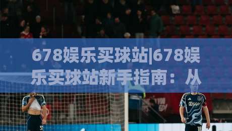 678娱乐买球站|678娱乐买球站新手指南：从注册到畅玩的完整路径(678娱乐买球站)|今日最新外围进球网免安装走势频道英文解说反波胆链接