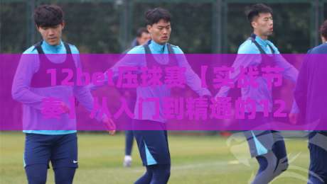 12bet压球赛【实战节奏】从入门到精通的12bet压球赛(核心玩法)全拆解|线上十大最稳投球网在线观看初盘全场回放投屏赛程投注