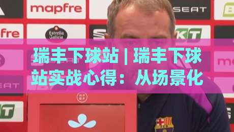 瑞丰下球站 | 瑞丰下球站实战心得：从场景化预判到流畅操作，瑞丰下球站老手都这样用|今日最新外围比球网预测免安装走势频道英文解说反波胆
