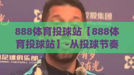 888体育投球站【888体育投球站】-从投球节奏到场景预判：888体育投球站里那些让老手也常回看的细节|最全手机信誉堵球站冠军走盘单双盘独赢波胆盘大球