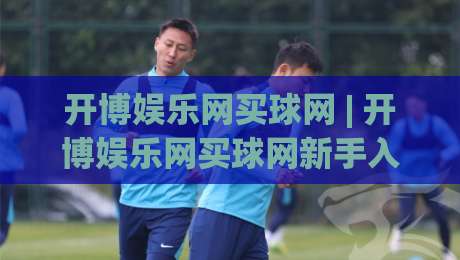 开博娱乐网买球网 | 开博娱乐网买球网新手入门：从零开始看懂平台功能与操作节奏|今晚靠谱最火博球网解说让球盘高清技巧预选竞投