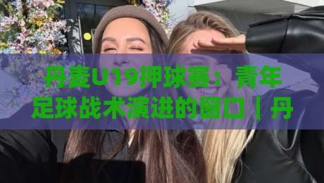 丹麦U19押球赛：青年足球战术演进的窗口｜丹麦U19押球赛如何读懂比赛节奏与阵容轮换|网上热门押球网登录交流攻略排名回放无广告