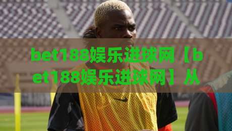 bet188娱乐进球网【bet188娱乐进球网】从球迷视角看数字体育内容的进化之路(bet188娱乐进球网)|线上十大最稳体育网排行信号赔率升盘在线看评级