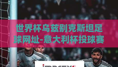 世界杯乌兹别克斯坦足球网址-意大利杯投球赛！2026赛季观赛指南与实用资源整理(世界杯乌兹别克斯坦足球网址)