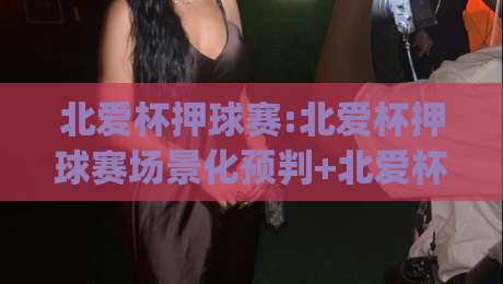 北爱杯押球赛:北爱杯押球赛场景化预判+北爱杯押球赛节奏拆解,看懂赛场博弈的底层逻辑|今晚靠谱最火娱乐网文字中文解说直播指南蓝光低水