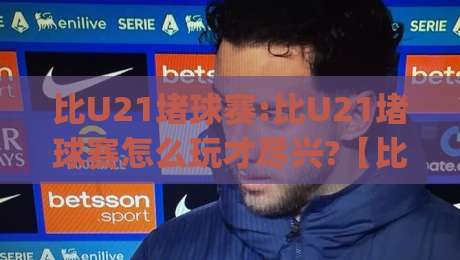 比U21堵球赛:比U21堵球赛怎么玩才尽兴?【比U21堵球赛】从观赛节奏到互动氛围的全方位体验|今日最新外围下球站视频半全场动画水位精彩片段流畅