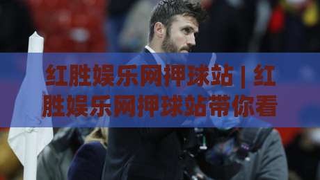 红胜娱乐网押球站 | 红胜娱乐网押球站带你看懂2026互动新玩法：从场景预判到体验升级|最大权威网页押球站直播指南蓝光低水无需注册观看