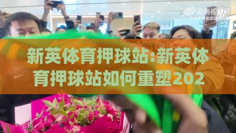 新英体育押球站:新英体育押球站如何重塑2026观赛节奏?【新英体育押球站】沉浸体验与数据洞察|今晚靠谱最火买球站预选竞投论坛720P集锦软件
