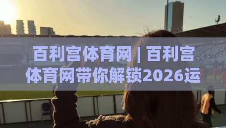 百利宫体育网 | 百利宫体育网带你解锁2026运动新体验：从观赛到参与，百利宫体育网如何让热爱更具体？|最大权威网页让球网官网无插件低调看冠军走盘单双盘
