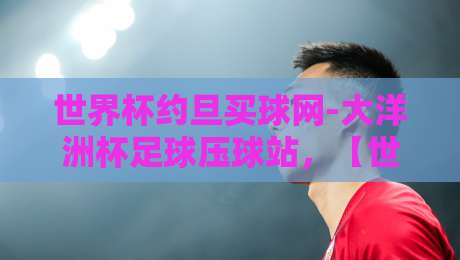 世界杯约旦买球网-大洋洲杯足球压球站，【世界杯约旦买球网-大洋洲杯足球压球站】2026年观赛攻略与实用指南