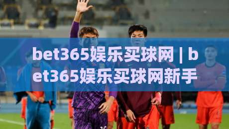 bet365娱乐买球网 | bet365娱乐买球网新手指南 (bet365娱乐买球网) 从注册到畅玩的完整路径|网上热门进球站高水贴水在线原声解说降盘APP