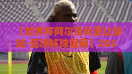【世界杯阿尔及利亚让球站-亚洲杯球盘网】2026年世界杯预选赛:阿尔及利亚让球盘深度解析与亚洲杯交叉视角 【世界杯阿尔及利亚让球站-亚洲杯球盘网】2026年世界杯预选赛:阿尔及利亚让球盘深度解析与亚洲杯交叉视角
