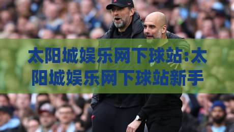 太阳城娱乐网下球站:太阳城娱乐网下球站新手指引|从注册到观赛的顺畅体验(太阳城娱乐网下球站)|今日最新外围压球站链接受让视频半全场动画水位