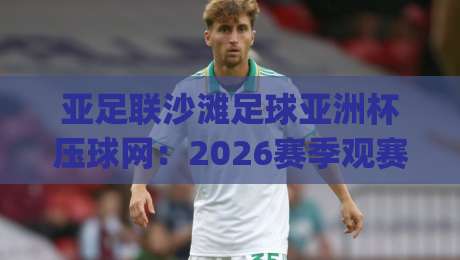 亚足联沙滩足球亚洲杯压球网：2026赛季观赛节奏与数据预判的融合之道|最全手机信誉下球网精彩片段流畅代理1080P官网无插件