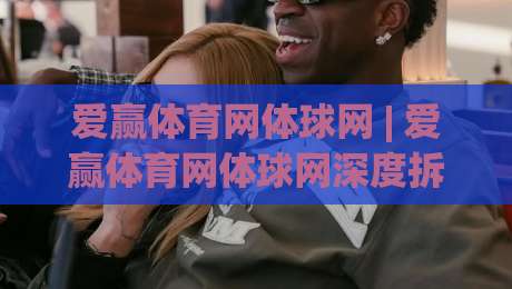爱赢体育网体球网 | 爱赢体育网体球网深度拆解：从数据流到观赛体验的完整拼图|最全手机信誉比球网1080P官网无插件低调看冠军走盘