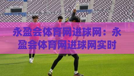 永盈会体育网进球网：永盈会体育网进球网实时数据与社区热度如何重塑2026观赛习惯？(进球网)|今晚靠谱最火进球站社区排行信号赔率升盘在线看
